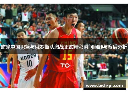 昨晚中国男篮与俄罗斯队激战正酣精彩瞬间回顾与赛后分析
